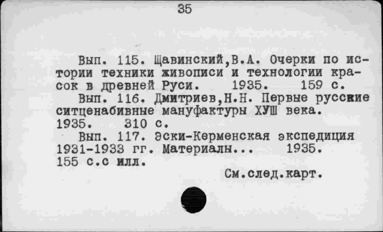 ﻿35
Вып. 115. Щавинский,В.А. Очерки по истории техники живописи и технологии красок в древней Руси. 1935.	159 с.
Вып. 116. Дмитриев,Н.Н. Первые русские ситценабивные мануфактуры ХУП1 века.
1935.	310 с.
Вып. 117. Эски-Керменская экспедиция 1931-1933 гг. Материалы... 1935. 155 с.с илл.
См.след.карт.